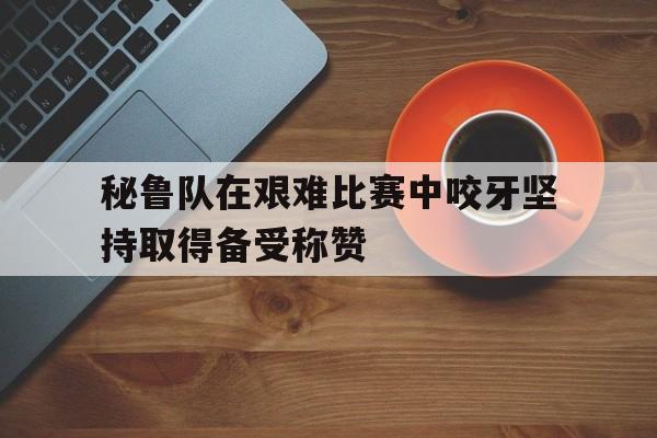 爱游戏亚洲官网-包含秘鲁队在艰难比赛中咬牙坚持取得备受称赞的词条